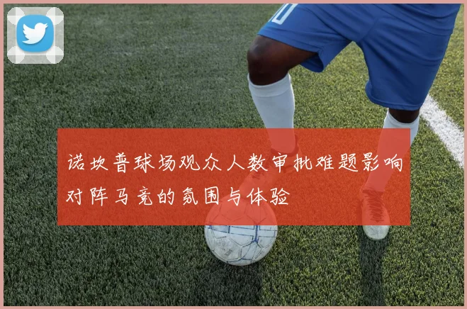 诺坎普球场观众人数审批难题影响对阵马竞的氛围与体验