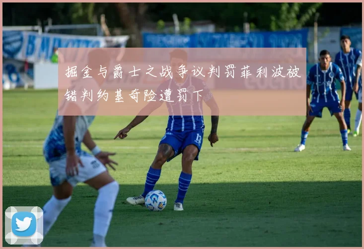 掘金与爵士之战争议判罚菲利波被错判约基奇险遭罚下