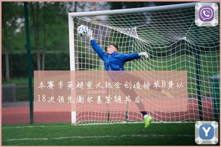 本赛季英超重大机会创造榜单B费以18次领先谢尔基紧随其后
