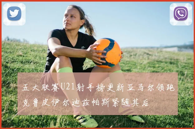 五大联赛U21射手榜更新亚马尔领跑克鲁皮伊尔迪兹帕斯紧随其后