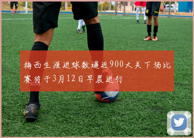 梅西生涯进球数逼近900大关下场比赛将于3月12日早晨进行