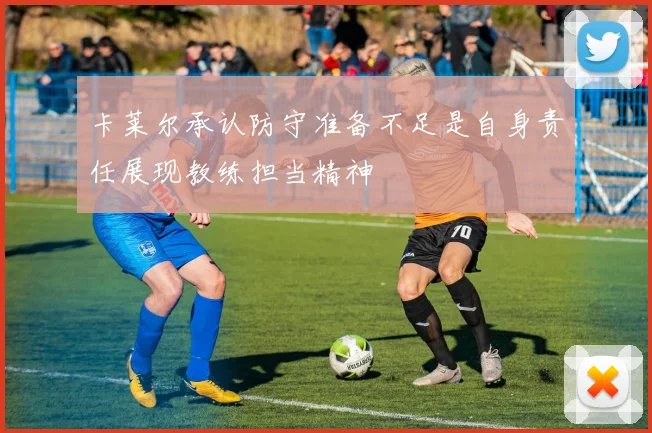 卡莱尔承认防守准备不足是自身责任展现教练担当精神