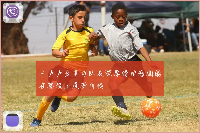卡卢卢分享与队友深厚情谊感谢能在赛场上展现自我