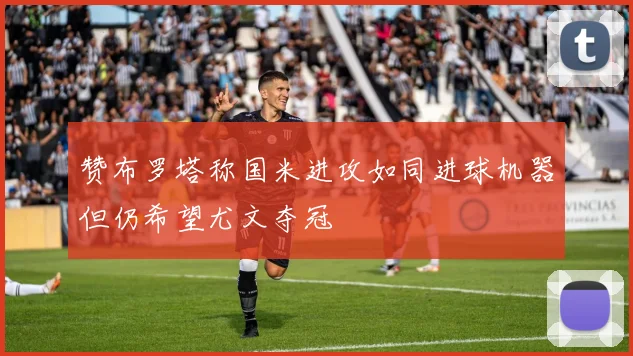 赞布罗塔称国米进攻如同进球机器但仍希望尤文夺冠