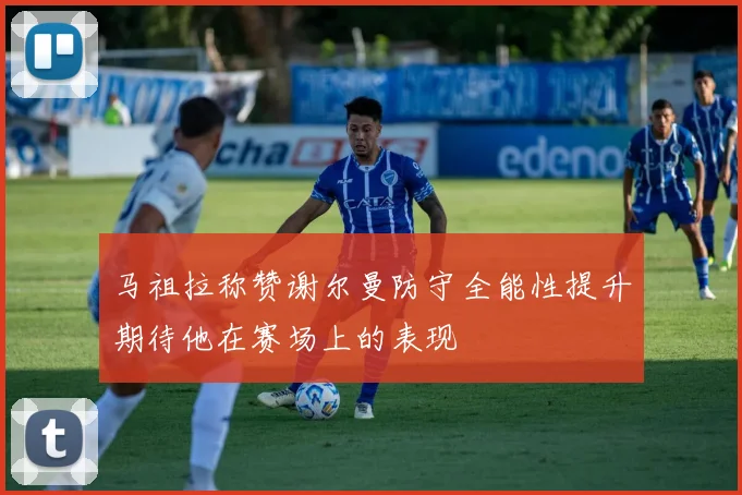 马祖拉称赞谢尔曼防守全能性提升期待他在赛场上的表现