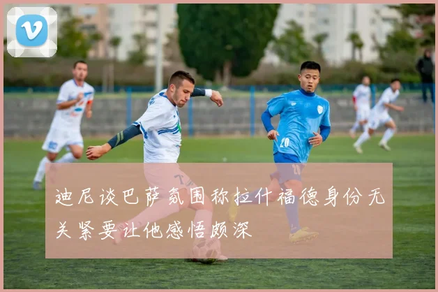 迪尼谈巴萨氛围称拉什福德身份无关紧要让他感悟颇深