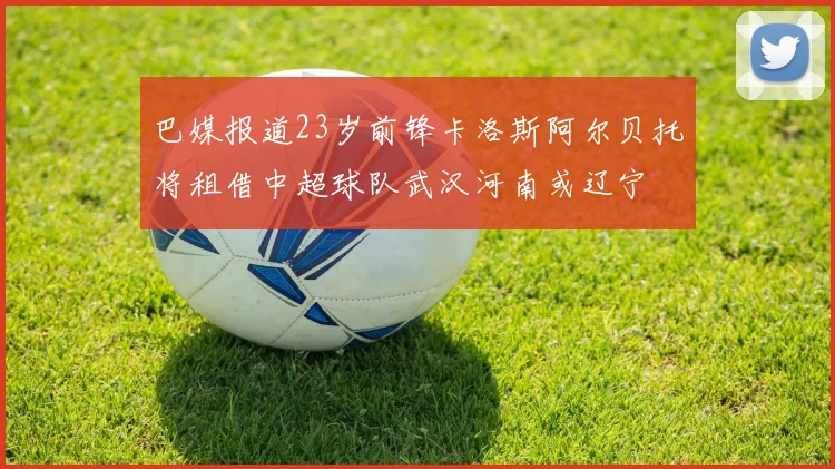 巴媒报道23岁前锋卡洛斯阿尔贝托将租借中超球队武汉河南或辽宁