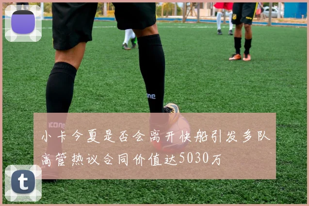 小卡今夏是否会离开快船引发多队高管热议合同价值达5030万