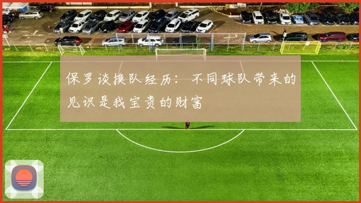 保罗谈换队经历：不同球队带来的见识是我宝贵的财富