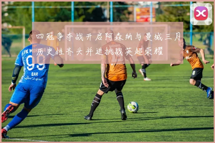 四冠争夺战开启阿森纳与曼城三月历史性齐头并进挑战英超荣耀