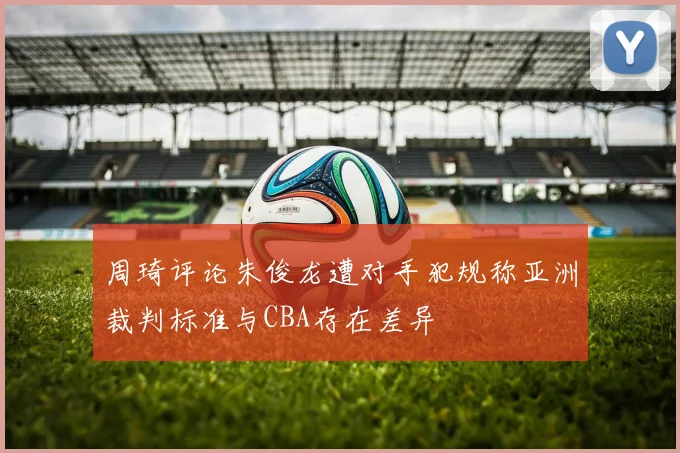 周琦评论朱俊龙遭对手犯规称亚洲裁判标准与CBA存在差异