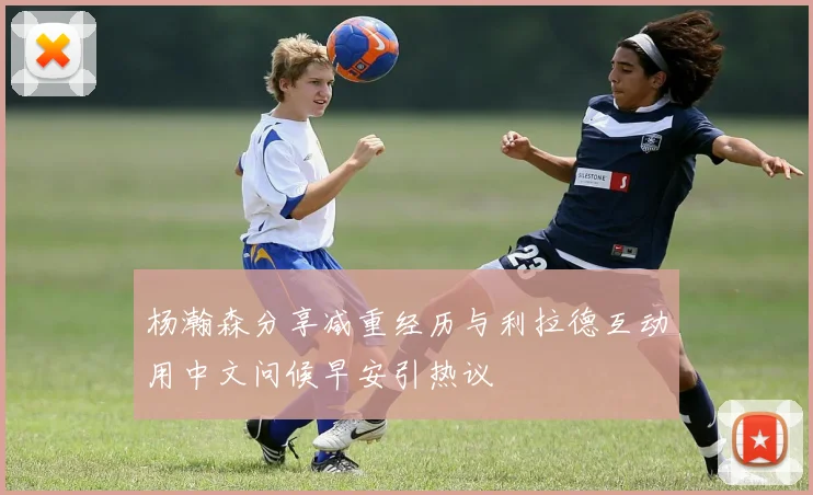 杨瀚森分享减重经历与利拉德互动用中文问候早安引热议