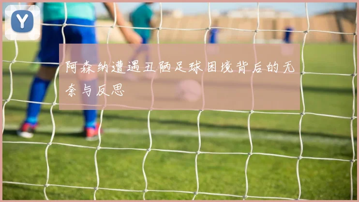 阿森纳遭遇丑陋足球困境背后的无奈与反思