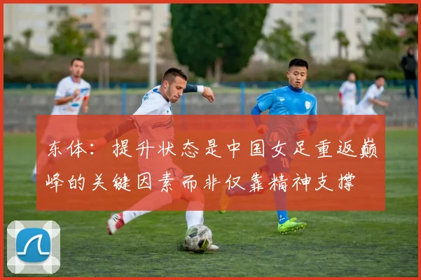 东体：提升状态是中国女足重返巅峰的关键因素而非仅靠精神支撑