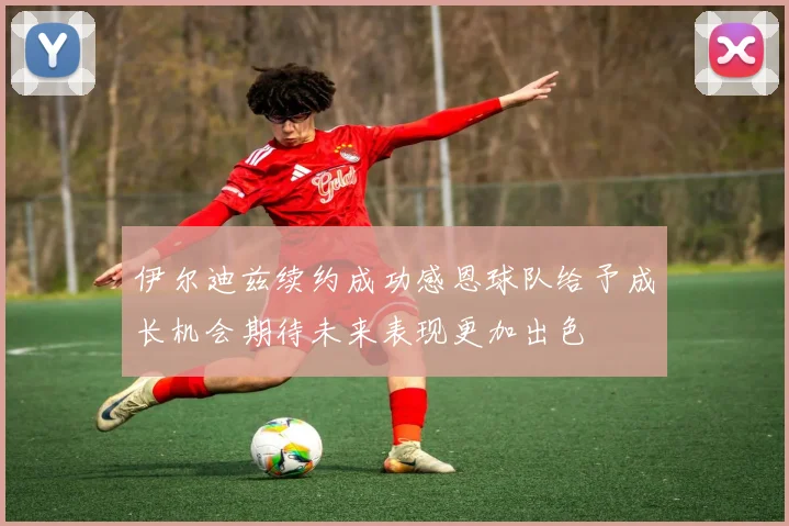 伊尔迪兹续约成功感恩球队给予成长机会期待未来表现更加出色