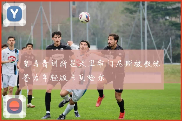 皇马青训新星大卫希门尼斯被教练誉为年轻版卡瓦哈尔