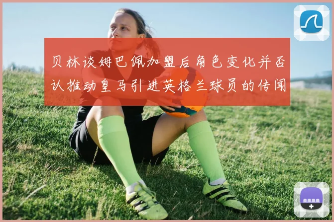贝林谈姆巴佩加盟后角色变化并否认推动皇马引进英格兰球员的传闻