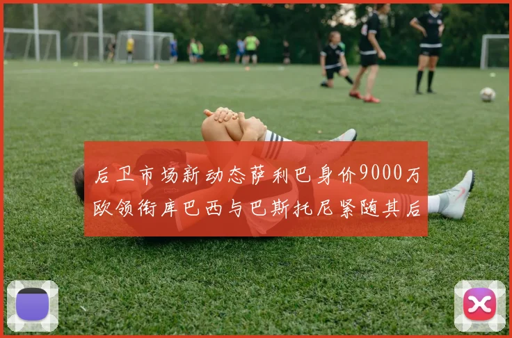 后卫市场新动态萨利巴身价9000万欧领衔库巴西与巴斯托尼紧随其后