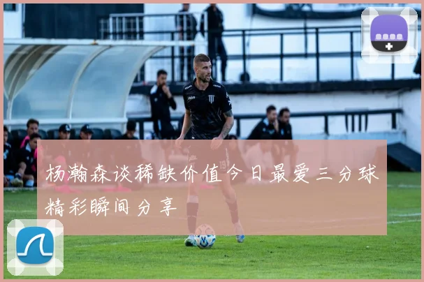 杨瀚森谈稀缺价值今日最爱三分球精彩瞬间分享