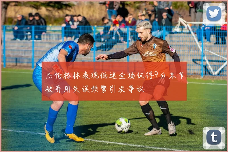 杰伦格林表现低迷全场仅得9分末节被弃用失误频繁引发争议