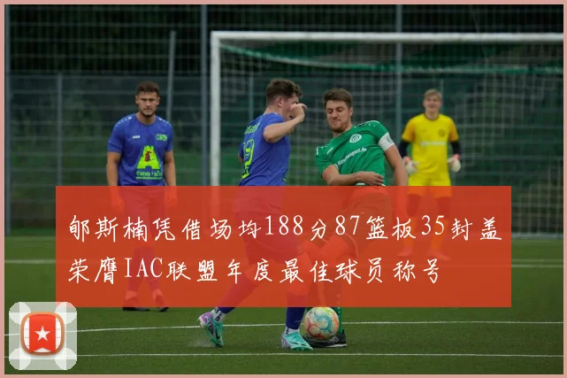 郇斯楠凭借场均188分87篮板35封盖荣膺IAC联盟年度最佳球员称号