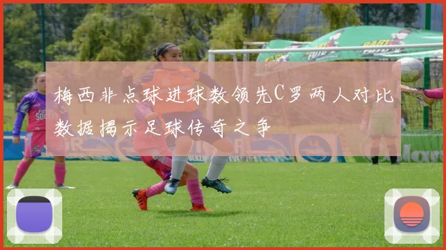 梅西非点球进球数领先C罗两人对比数据揭示足球传奇之争