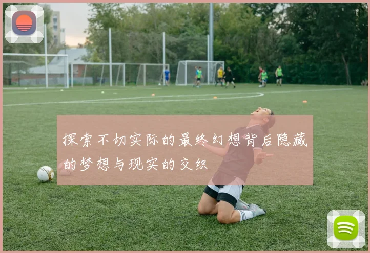 探索不切实际的最终幻想背后隐藏的梦想与现实的交织