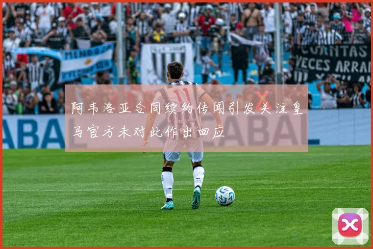 阿韦洛亚合同续约传闻引发关注皇马官方未对此作出回应