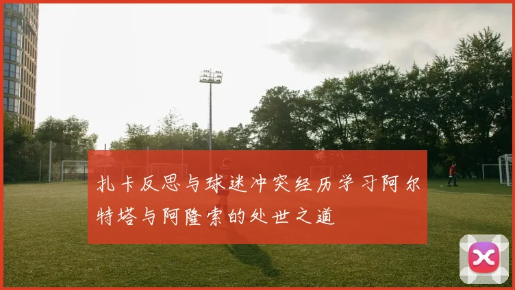 扎卡反思与球迷冲突经历学习阿尔特塔与阿隆索的处世之道