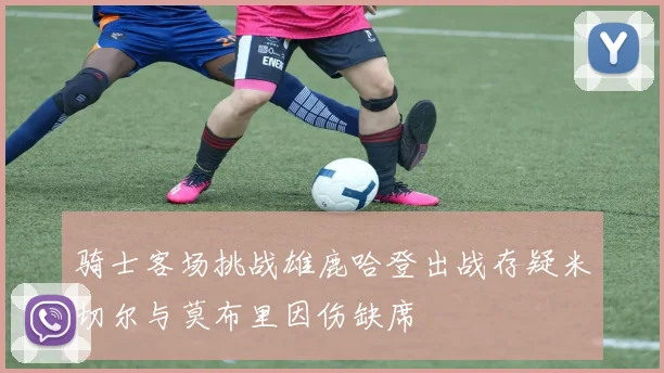 骑士客场挑战雄鹿哈登出战存疑米切尔与莫布里因伤缺席