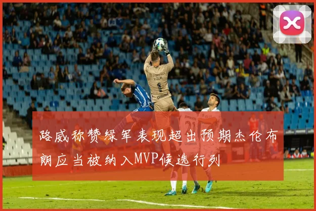 路威称赞绿军表现超出预期杰伦布朗应当被纳入MVP候选行列