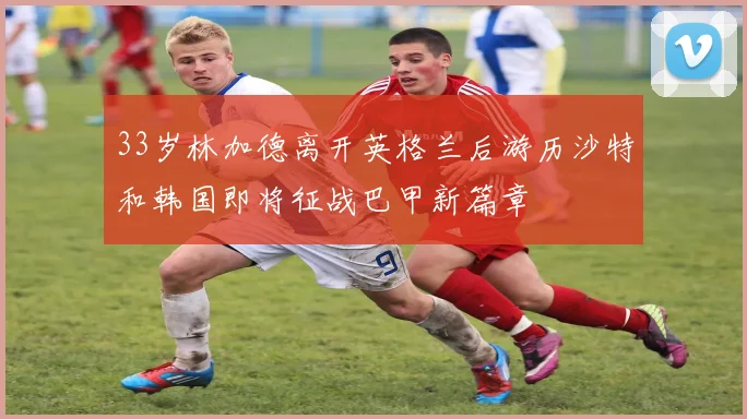 33岁林加德离开英格兰后游历沙特和韩国即将征战巴甲新篇章