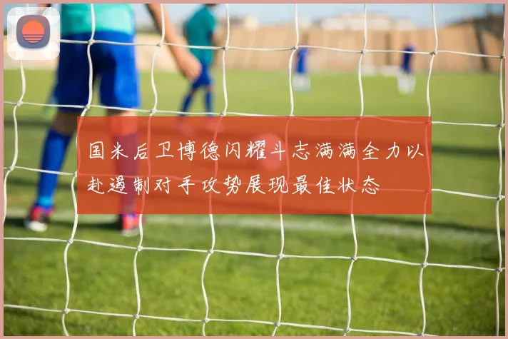 国米后卫博德闪耀斗志满满全力以赴遏制对手攻势展现最佳状态