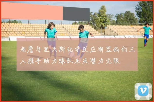 老詹与里夫斯化学反应渐显我们三人携手助力球队未来潜力无限