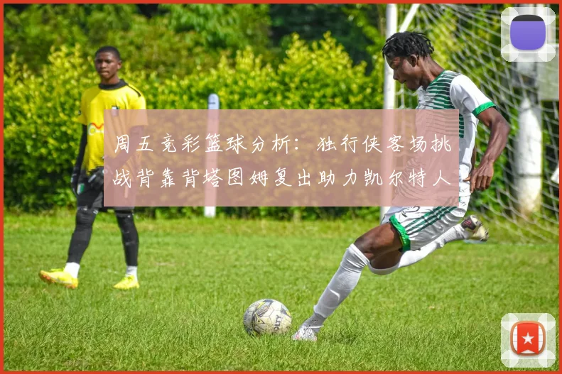 周五竞彩篮球分析：独行侠客场挑战背靠背塔图姆复出助力凯尔特人