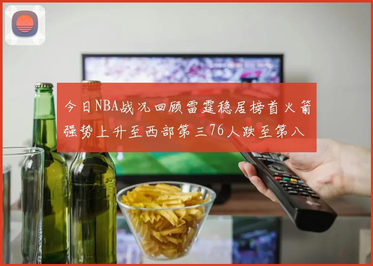 今日NBA战况回顾雷霆稳居榜首火箭强势上升至西部第三76人跌至第八位