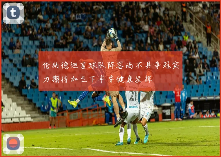 伦纳德坦言球队阵容尚不具争冠实力期待加兰下半季健康发挥