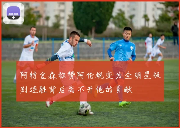 阿特金森称赞阿伦蜕变为全明星级别连胜背后离不开他的贡献