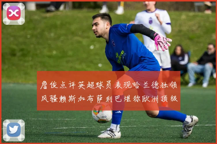 詹俊点评英超球员表现哈兰德独领风骚赖斯加布萨利巴堪称欧洲顶级