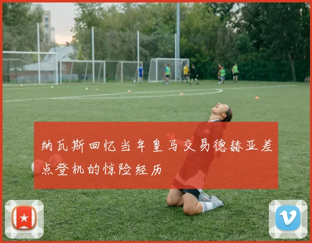 纳瓦斯回忆当年皇马交易德赫亚差点登机的惊险经历
