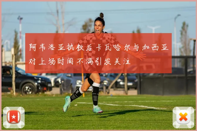 阿韦洛亚执教后卡瓦哈尔与加西亚对上场时间不满引发关注